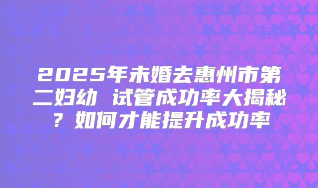 2025年未婚去惠州市第二妇幼 试管成功率大揭秘?如何才能提升成功率