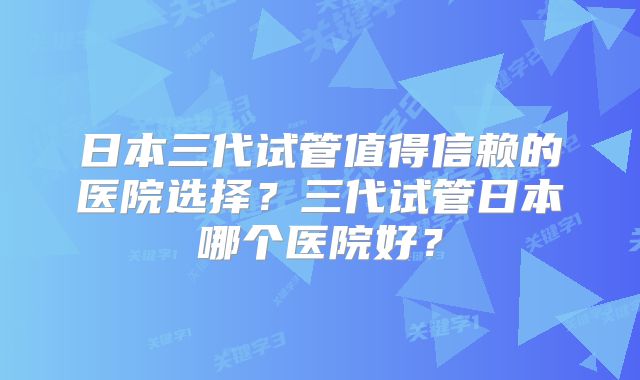 日本三代试管值得信赖的医院选择？三代试管日本哪个医院好？