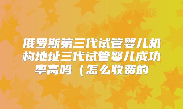 俄罗斯第三代试管婴儿机构地址三代试管婴儿成功率高吗（怎么收费的