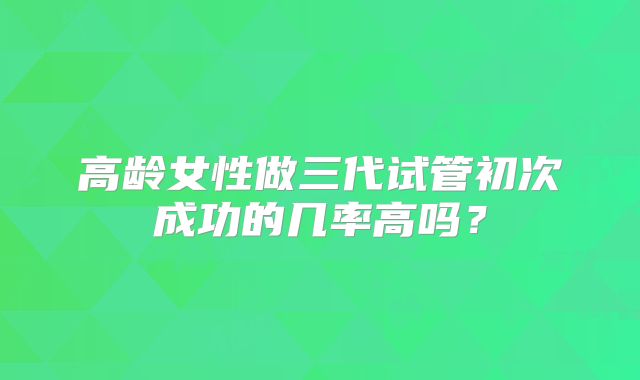 高龄女性做三代试管初次成功的几率高吗？