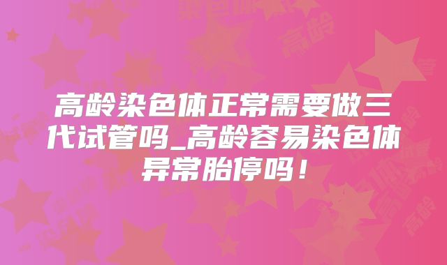 高龄染色体正常需要做三代试管吗_高龄容易染色体异常胎停吗！