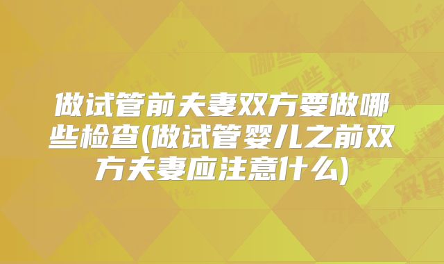 做试管前夫妻双方要做哪些检查(做试管婴儿之前双方夫妻应注意什么)