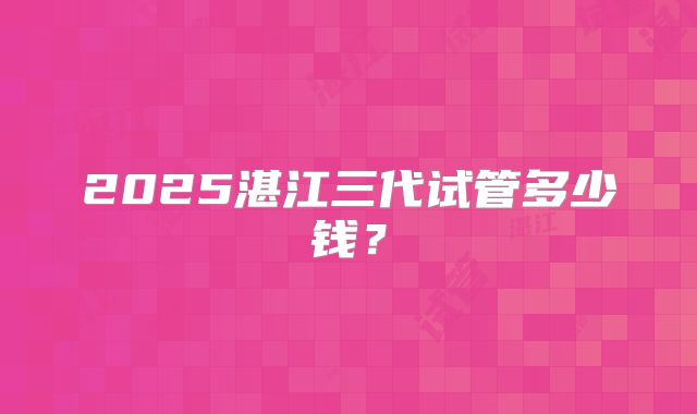 2025湛江三代试管多少钱？
