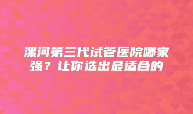 漯河第三代试管医院哪家强？让你选出最适合的