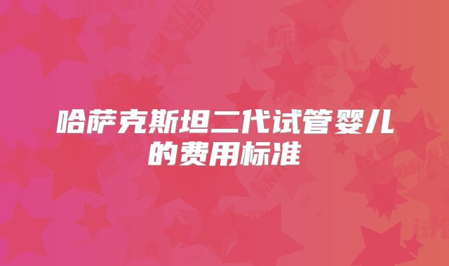 哈萨克斯坦二代试管婴儿的费用标准
