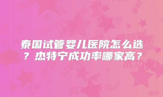 泰国试管婴儿医院怎么选？杰特宁成功率哪家高？