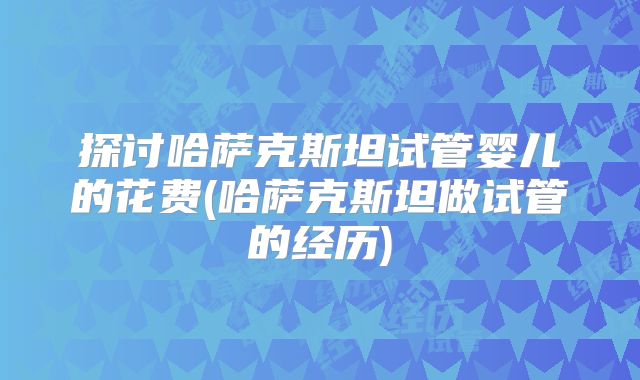探讨哈萨克斯坦试管婴儿的花费(哈萨克斯坦做试管的经历)