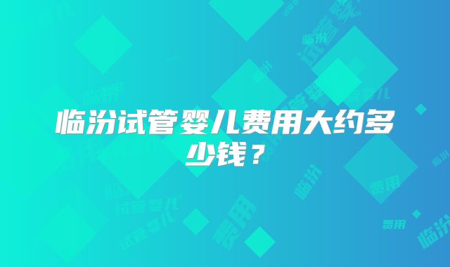 临汾试管婴儿费用大约多少钱?