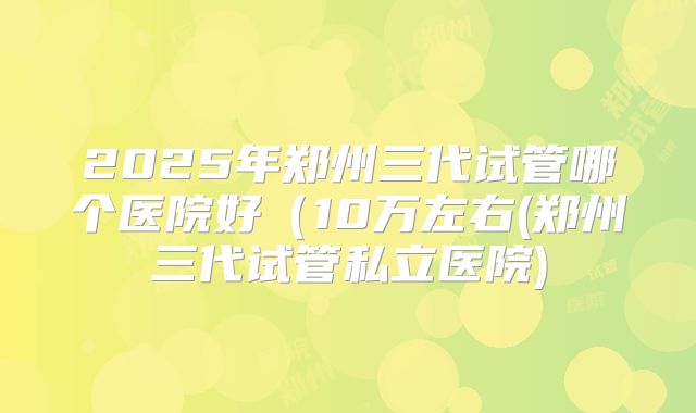 2025年郑州三代试管哪个医院好(10万左右(郑州三代试管私立医院)
