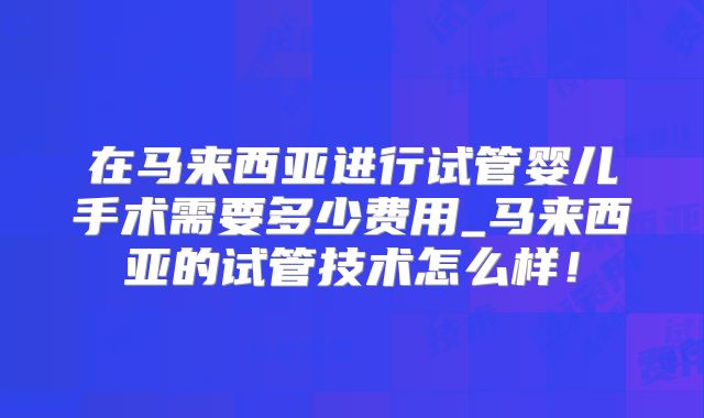 在马来西亚进行试管婴儿手术需要多少费用_马来西亚的试管技术怎么样!