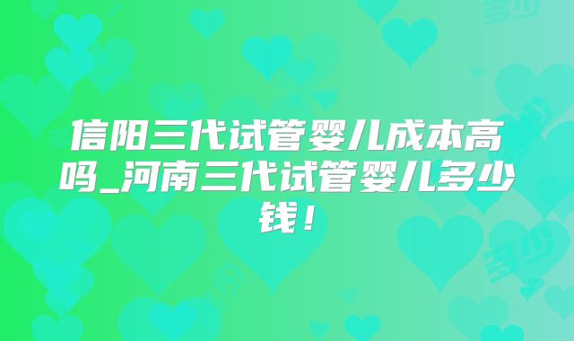 信阳三代试管婴儿成本高吗_河南三代试管婴儿多少钱!