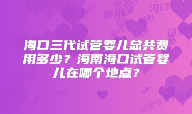 海口三代试管婴儿总共费用多少？海南海口试管婴儿在哪个地点？