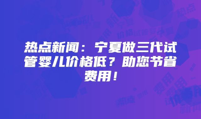 热点新闻：宁夏做三代试管婴儿价格低？助您节省费用！