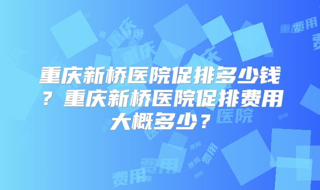 重庆新桥医院促排多少钱？重庆新桥医院促排费用大概多少？