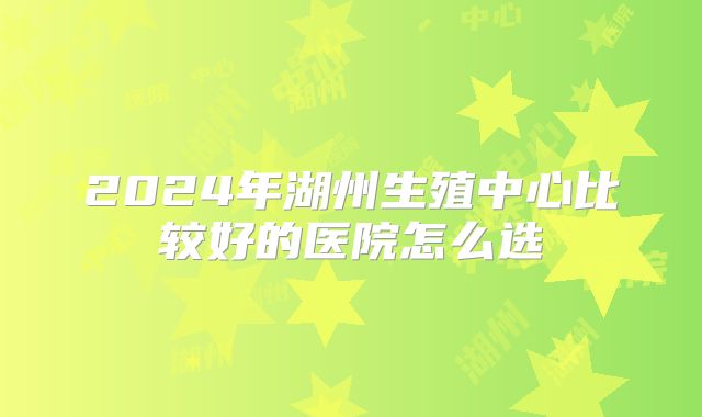 2024年湖州生殖中心比较好的医院怎么选