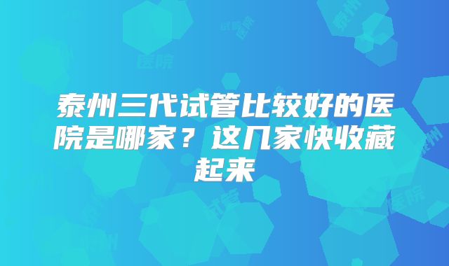 泰州三代试管比较好的医院是哪家？这几家快收藏起来