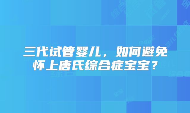 三代试管婴儿,如何避免怀上唐氏综合症宝宝?
