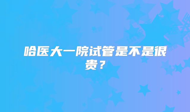 哈医大一院试管是不是很贵？