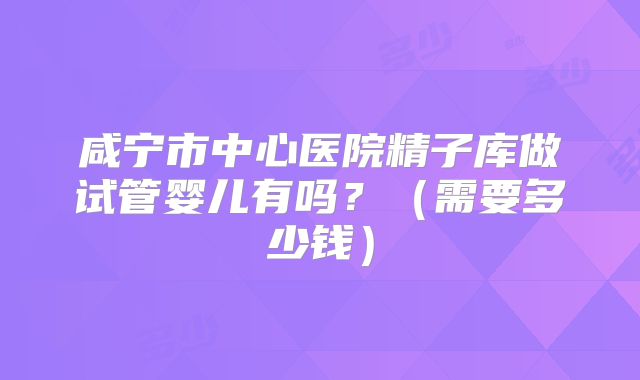 咸宁市中心医院精子库做试管婴儿有吗?(需要多少钱)