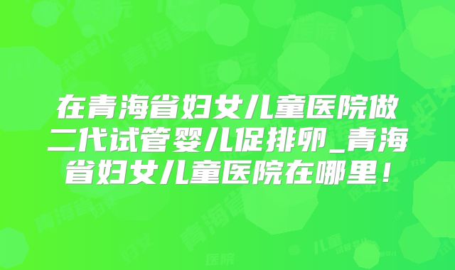 在青海省妇女儿童医院做二代试管婴儿促排卵_青海省妇女儿童医院在哪里!