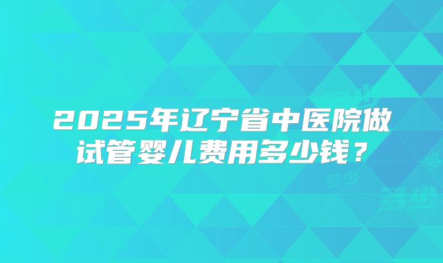 2025年辽宁省中医院做试管婴儿费用多少钱?