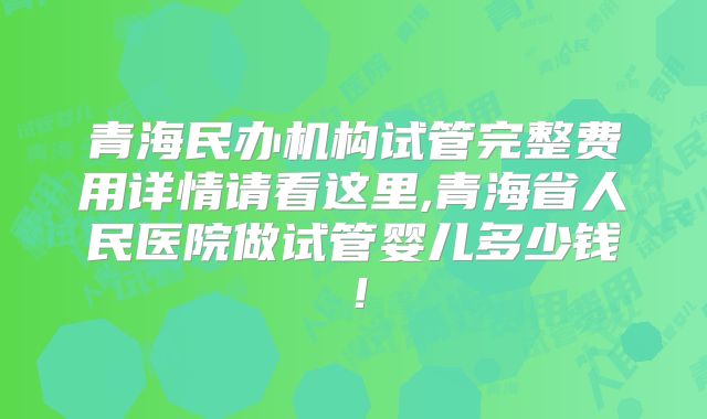 青海民办机构试管完整费用详情请看这里,青海省人民医院做试管婴儿多少钱！