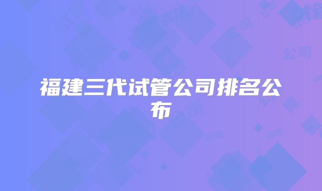 福建三代试管公司排名公布