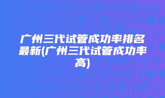 广州三代试管成功率排名最新(广州三代试管成功率高)