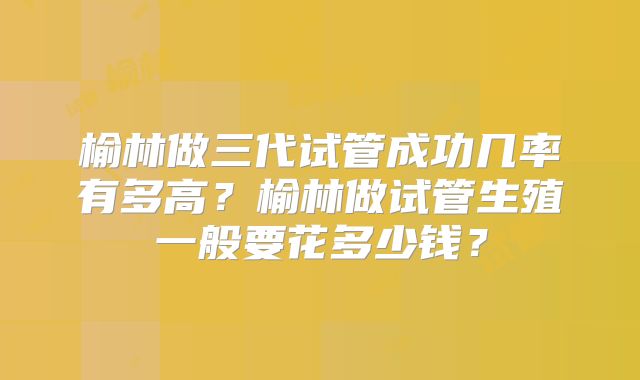 榆林做三代试管成功几率有多高？榆林做试管生殖一般要花多少钱？