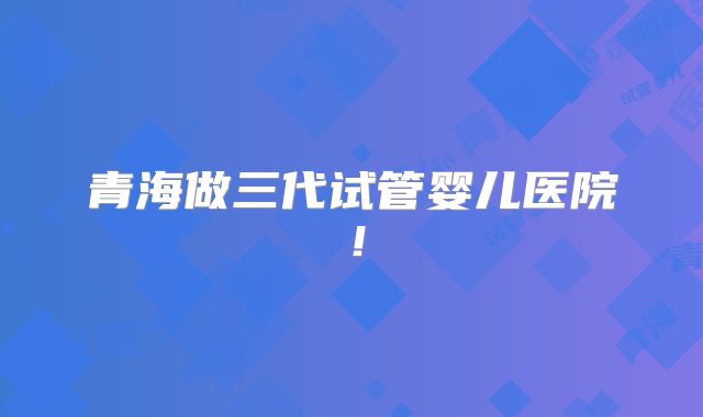 青海做三代试管婴儿医院！