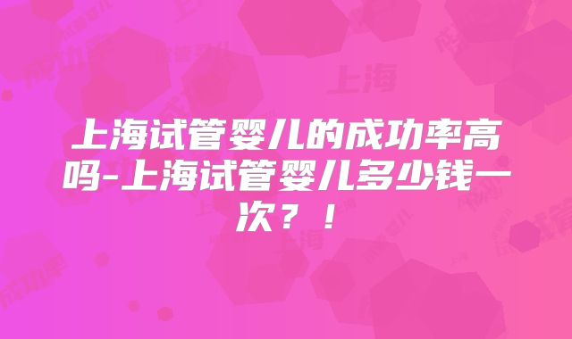 上海试管婴儿的成功率高吗-上海试管婴儿多少钱一次？！