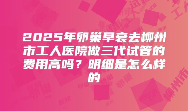 2025年卵巢早衰去柳州市工人医院做三代试管的费用高吗?明细是怎么样的