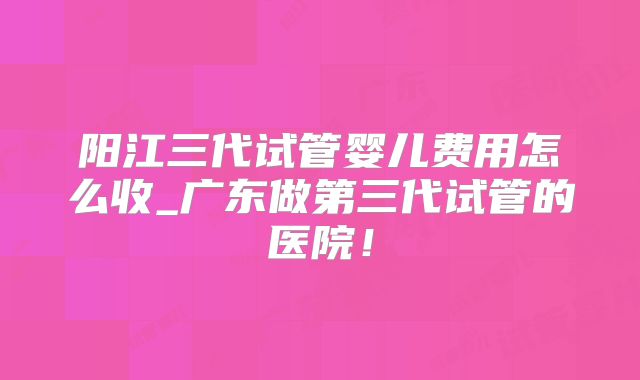 阳江三代试管婴儿费用怎么收_广东做第三代试管的医院！