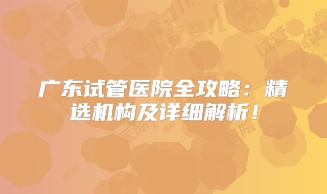 广东试管医院全攻略：精选机构及详细解析！