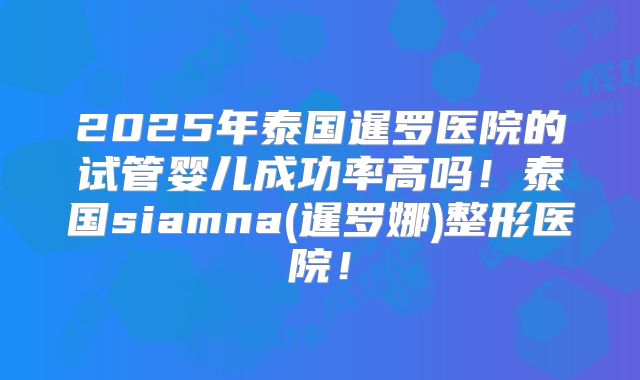 2025年泰国暹罗医院的试管婴儿成功率高吗!泰国siamna(暹罗娜)整形医院!