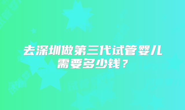 去深圳做第三代试管婴儿需要多少钱?