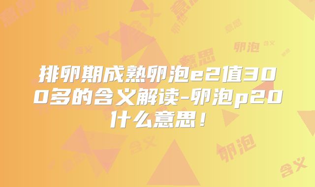 排卵期成熟卵泡e2值300多的含义解读-卵泡p20什么意思！