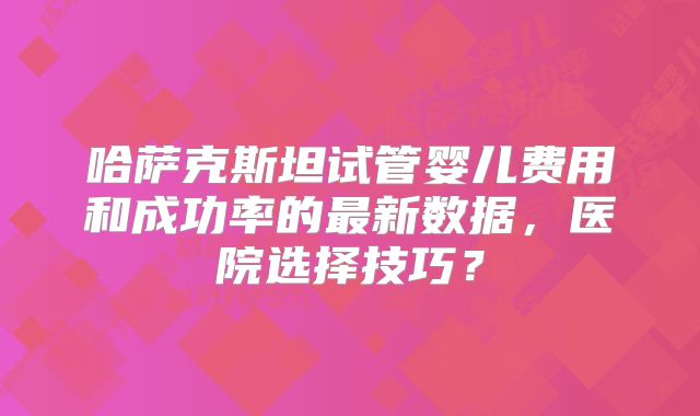 哈萨克斯坦试管婴儿费用和成功率的最新数据，医院选择技巧？