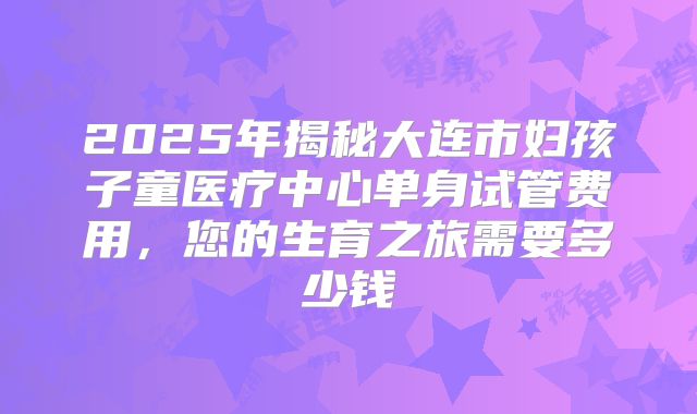 2025年揭秘大连市妇孩子童医疗中心单身试管费用,您的生育之旅需要多少钱