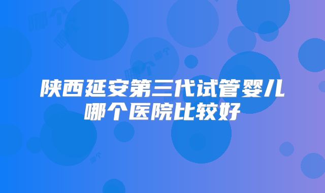 陕西延安第三代试管婴儿哪个医院比较好