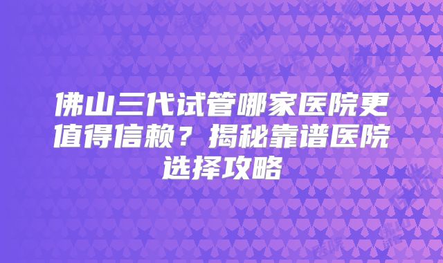 佛山三代试管哪家医院更值得信赖？揭秘靠谱医院选择攻略