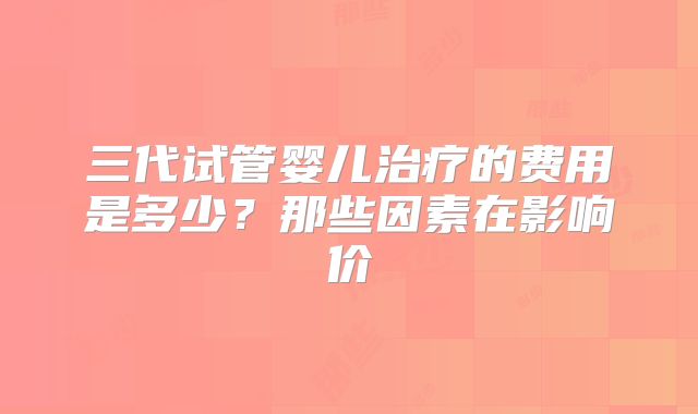 三代试管婴儿治疗的费用是多少？那些因素在影响价