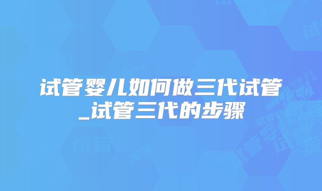 试管婴儿如何做三代试管_试管三代的步骤