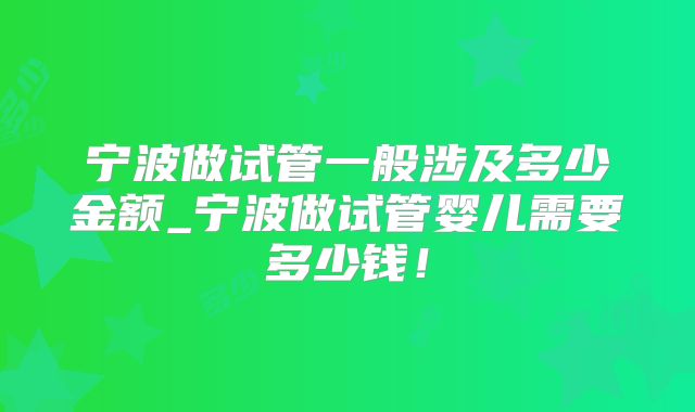 宁波做试管一般涉及多少金额_宁波做试管婴儿需要多少钱！