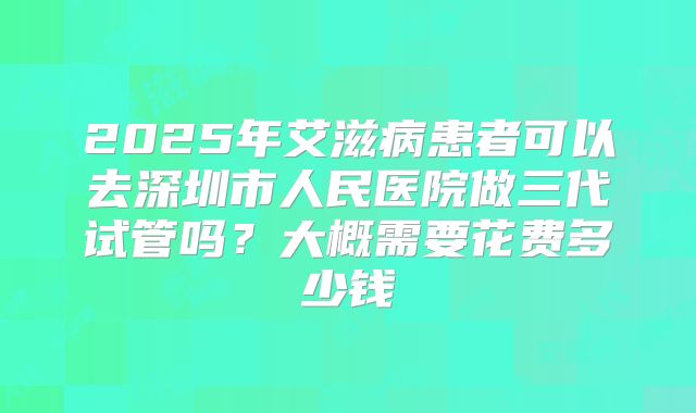 2025年艾滋病患者可以去深圳市人民医院做三代试管吗？大概需要花费多少钱