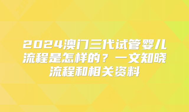 2024澳门三代试管婴儿流程是怎样的?一文知晓流程和相关资料