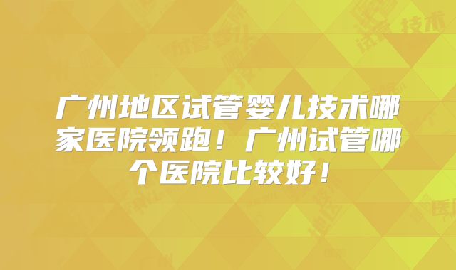 广州地区试管婴儿技术哪家医院领跑！广州试管哪个医院比较好！