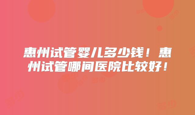 惠州试管婴儿多少钱!惠州试管哪间医院比较好!