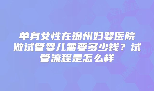 单身女性在锦州妇婴医院做试管婴儿需要多少钱？试管流程是怎么样