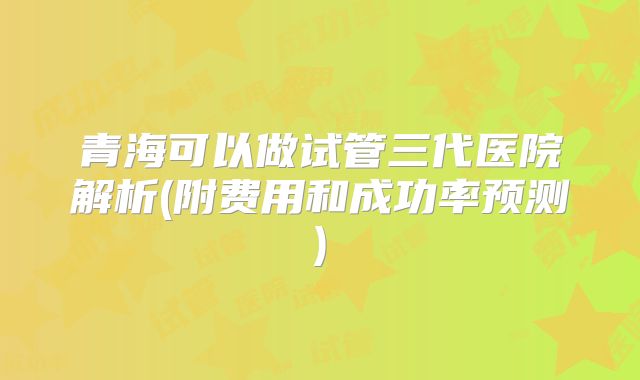 青海可以做试管三代医院解析(附费用和成功率预测)